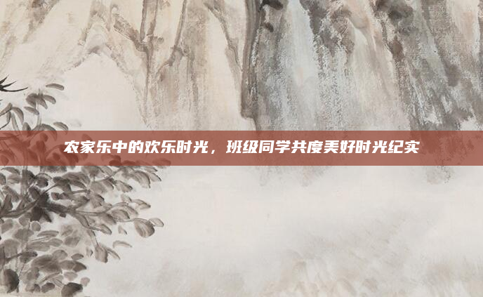 农家乐中的欢乐时光，班级同学共度美好时光纪实