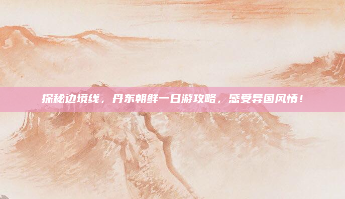 探秘边境线，丹东朝鲜一日游攻略，感受异国风情！
