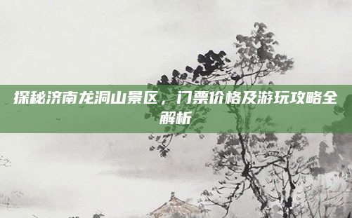探秘济南龙洞山景区，门票价格及游玩攻略全解析