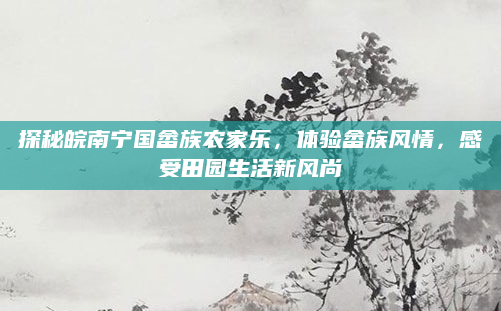 探秘皖南宁国畲族农家乐，体验畲族风情，感受田园生活新风尚