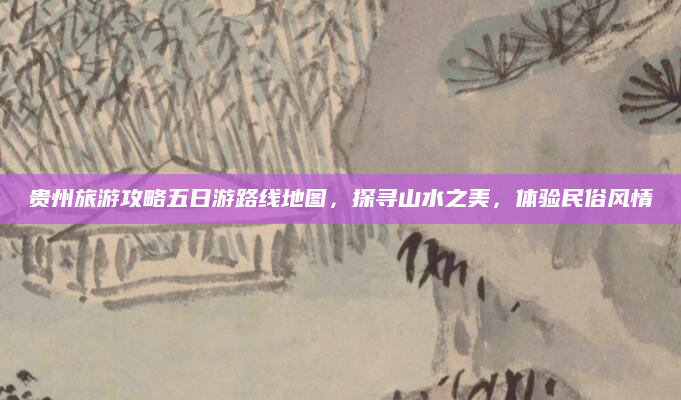 贵州旅游攻略五日游路线地图，探寻山水之美，体验民俗风情