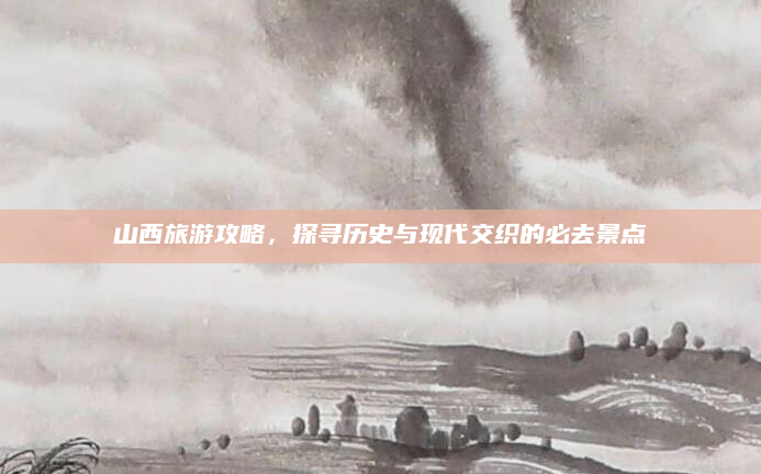 山西旅游攻略，探寻历史与现代交织的必去景点