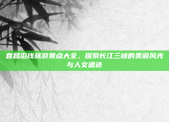宜昌沿线旅游景点大全，探索长江三峡的美丽风光与人文遗迹