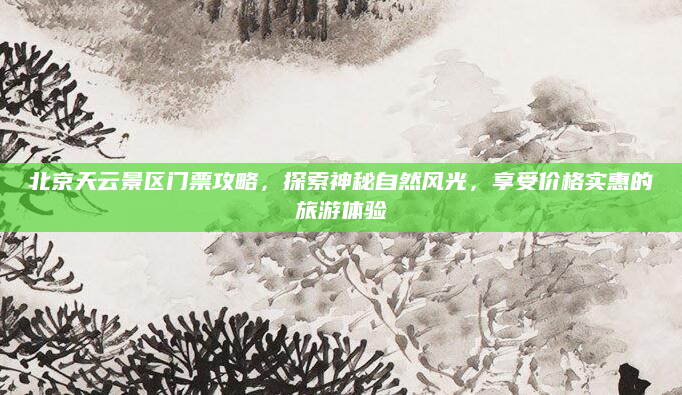 北京天云景区门票攻略，探索神秘自然风光，享受价格实惠的旅游体验
