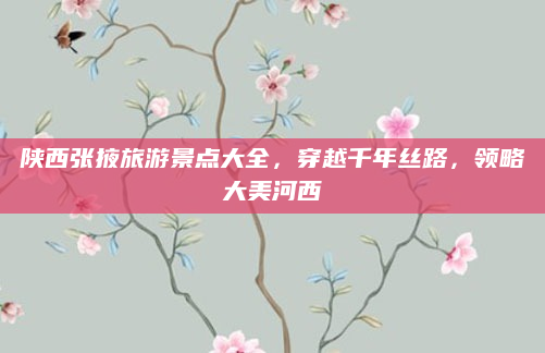 陕西张掖旅游景点大全，穿越千年丝路，领略大美河西