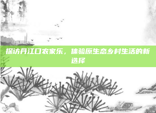 探访丹江口农家乐，体验原生态乡村生活的新选择