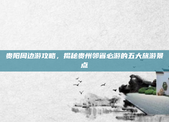 贵阳周边游攻略，揭秘贵州邻省必游的五大旅游景点