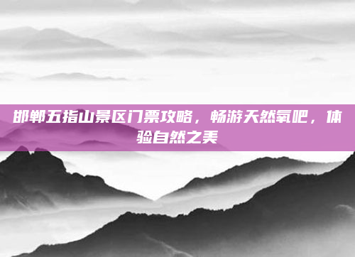 邯郸五指山景区门票攻略，畅游天然氧吧，体验自然之美