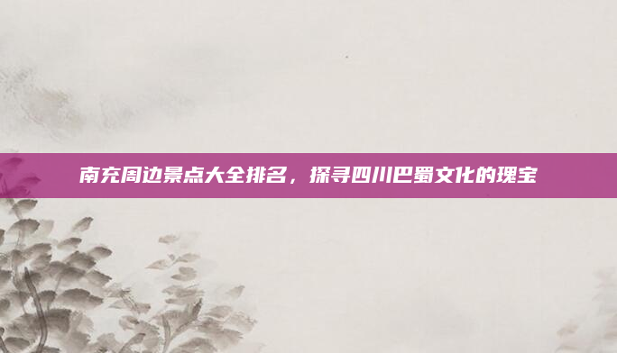 南充周边景点大全排名，探寻四川巴蜀文化的瑰宝