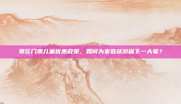 景区门票儿童优惠政策，如何为家庭旅游省下一大笔？