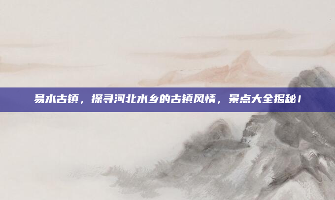 易水古镇，探寻河北水乡的古镇风情，景点大全揭秘！