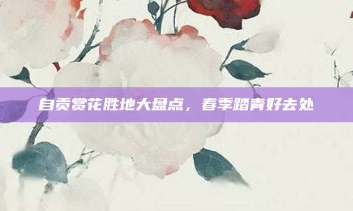 自贡赏花胜地大盘点，春季踏青好去处