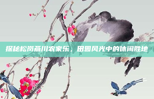 探秘松岗燕川农家乐，田园风光中的休闲胜地