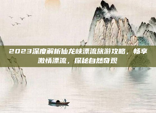 2023深度解析仙龙峡漂流旅游攻略，畅享激情漂流，探秘自然奇观