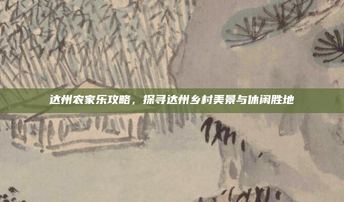 达州农家乐攻略，探寻达州乡村美景与休闲胜地