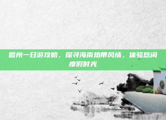 儋州一日游攻略，探寻海南热带风情，体验悠闲度假时光