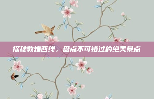 探秘敦煌西线，盘点不可错过的绝美景点