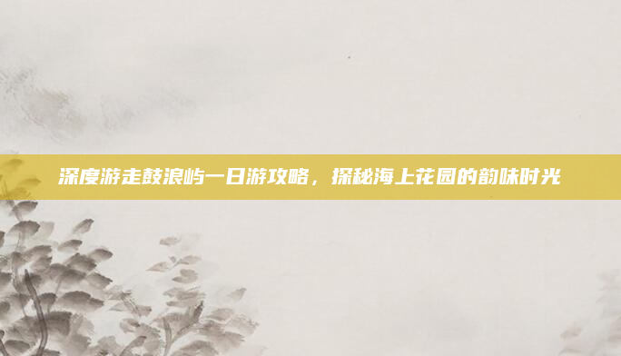 深度游走鼓浪屿一日游攻略，探秘海上花园的韵味时光