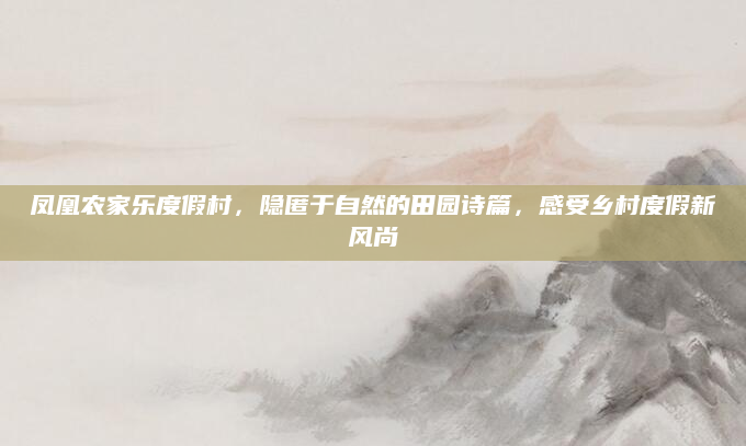 凤凰农家乐度假村,隐匿于自然的田园诗篇,感受乡村度假新风尚