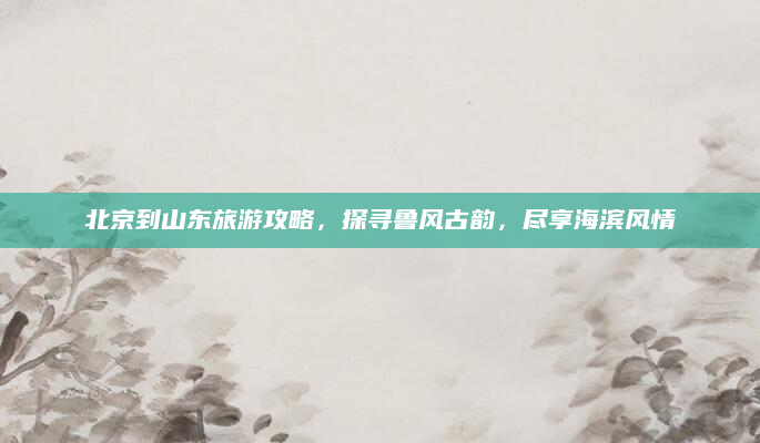 北京到山东旅游攻略，探寻鲁风古韵，尽享海滨风情