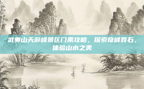 武夷山天游峰景区门票攻略，探索奇峰异石，体验山水之美