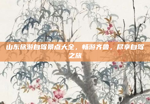 山东旅游自驾景点大全，畅游齐鲁，尽享自驾之旅