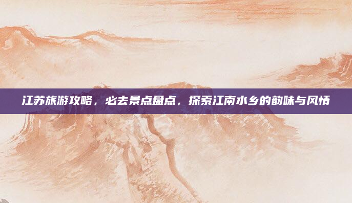 江苏旅游攻略，必去景点盘点，探索江南水乡的韵味与风情