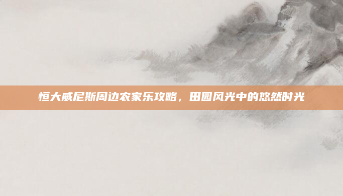 恒大威尼斯周边农家乐攻略，田园风光中的悠然时光