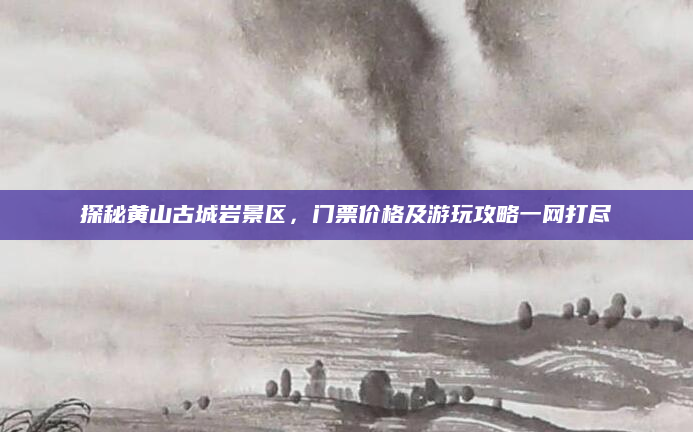 探秘黄山古城岩景区，门票价格及游玩攻略一网打尽