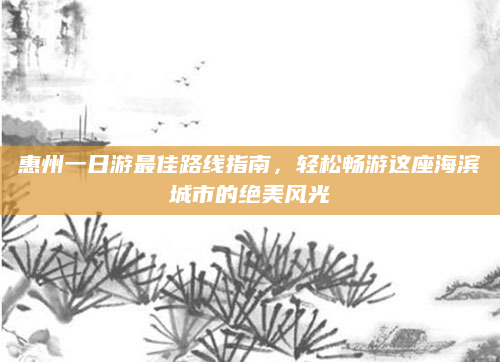 惠州一日游最佳路线指南，轻松畅游这座海滨城市的绝美风光