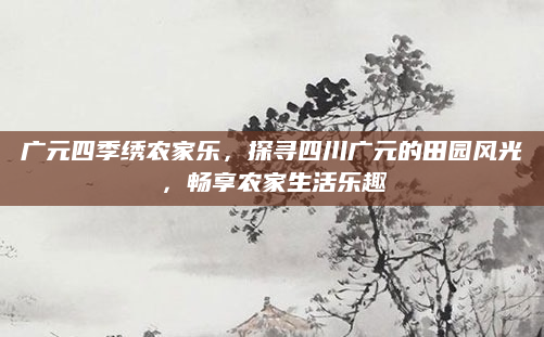 广元四季绣农家乐，探寻四川广元的田园风光，畅享农家生活乐趣