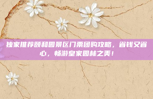 独家推荐颐和园景区门票团购攻略，省钱又省心，畅游皇家园林之美！