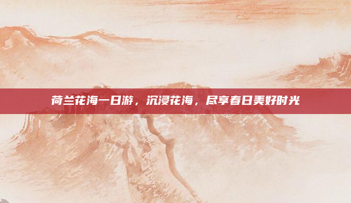 荷兰花海一日游，沉浸花海，尽享春日美好时光