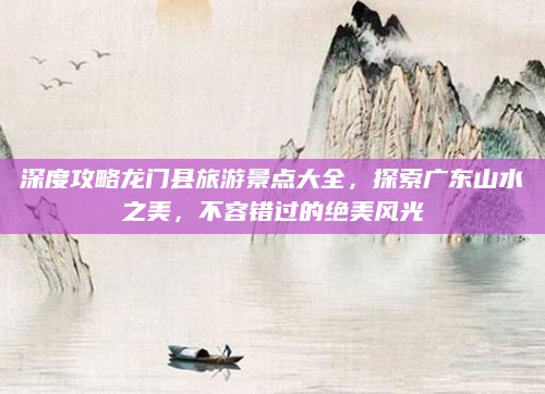 深度攻略龙门县旅游景点大全，探索广东山水之美，不容错过的绝美风光