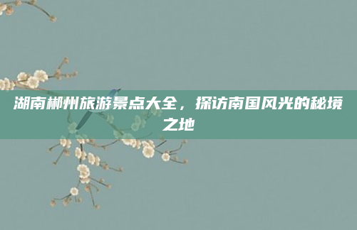湖南郴州旅游景点大全，探访南国风光的秘境之地