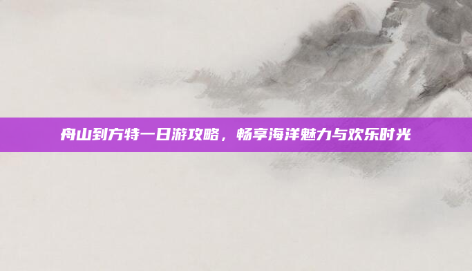 舟山到方特一日游攻略，畅享海洋魅力与欢乐时光