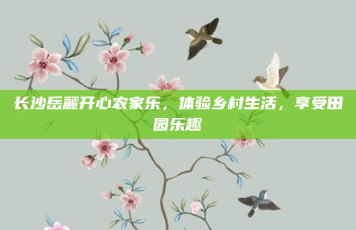 长沙岳麓开心农家乐，体验乡村生活，享受田园乐趣