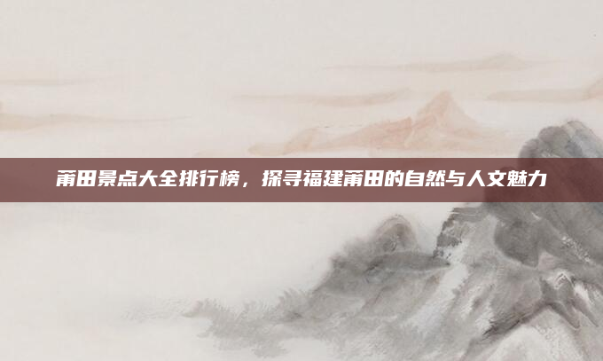 莆田景点大全排行榜，探寻福建莆田的自然与人文魅力