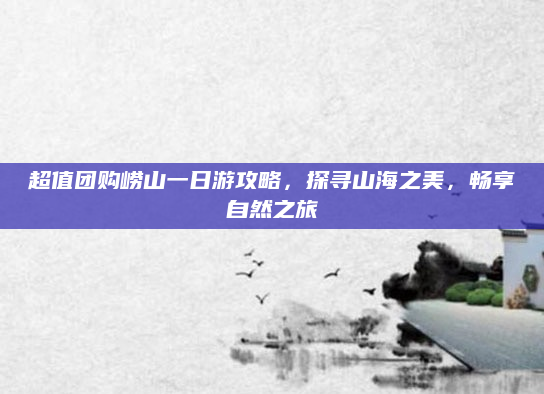 超值团购崂山一日游攻略，探寻山海之美，畅享自然之旅