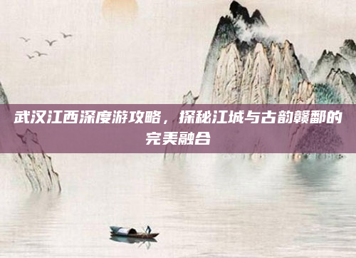 武汉江西深度游攻略,探秘江城与古韵赣鄱的完美融合