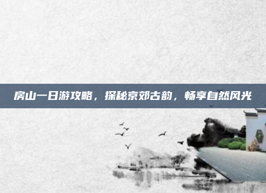房山一日游攻略，探秘京郊古韵，畅享自然风光