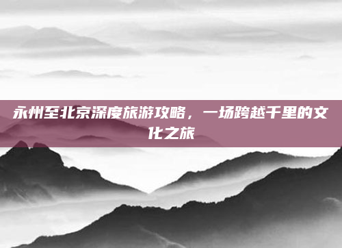 永州至北京深度旅游攻略，一场跨越千里的文化之旅