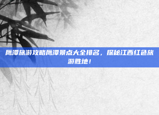 鹰潭旅游攻略鹰潭景点大全排名，探秘江西红色旅游胜地！