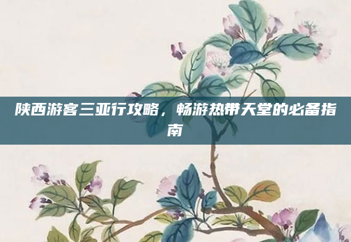 陕西游客三亚行攻略，畅游热带天堂的必备指南