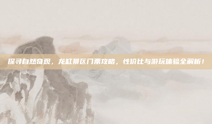 探寻自然奇观，龙缸景区门票攻略，性价比与游玩体验全解析！