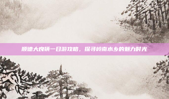 顺德大良镇一日游攻略，探寻岭南水乡的魅力时光