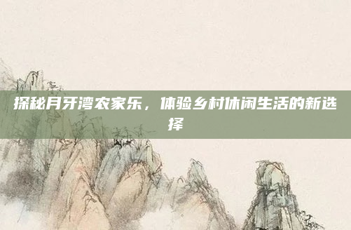 探秘月牙湾农家乐，体验乡村休闲生活的新选择