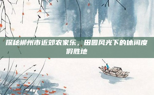 探秘郴州市近郊农家乐，田园风光下的休闲度假胜地