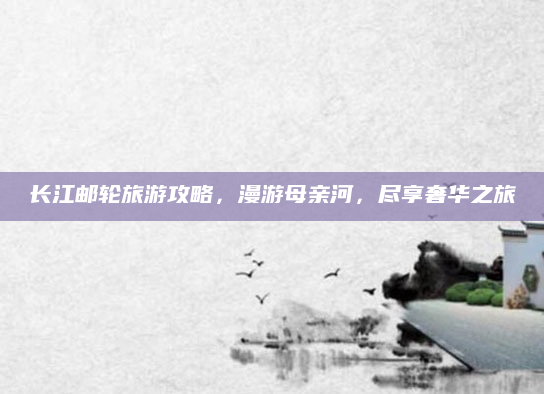长江邮轮旅游攻略，漫游母亲河，尽享奢华之旅