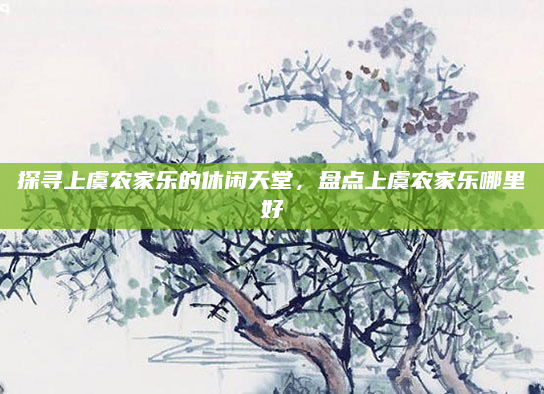 探寻上虞农家乐的休闲天堂，盘点上虞农家乐哪里好